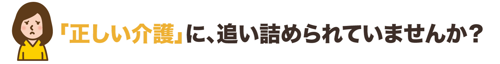 「正しい介護」に、追い詰められていませんか？