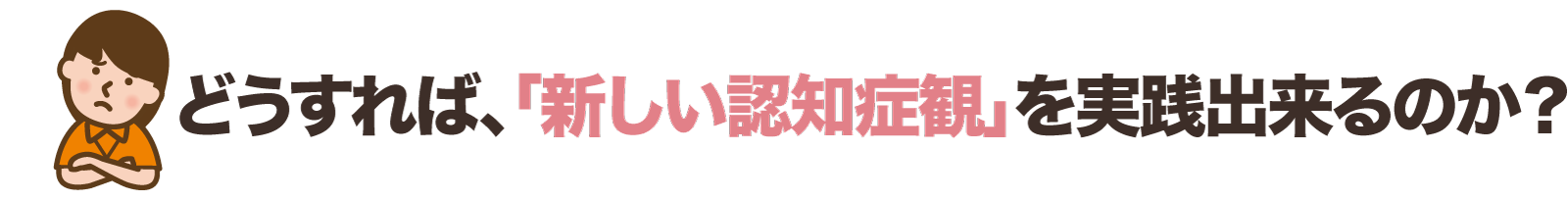 どうすれば、「新しい認知症観」を実践出来るのか？